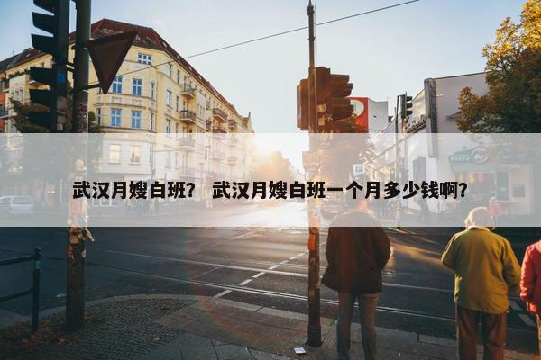 武汉月嫂白班？ 武汉月嫂白班一个月多少钱啊？