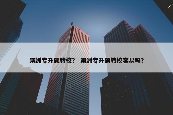 澳洲专升硕转校？ 澳洲专升硕转校容易吗？
