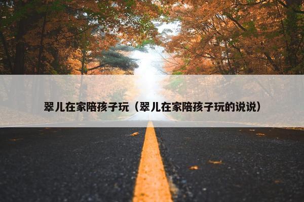 翠儿在家陪孩子玩（翠儿在家陪孩子玩的说说）