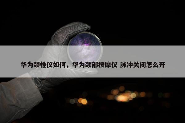 华为颈椎仪如何，华为颈部按摩仪 脉冲关闭怎么开