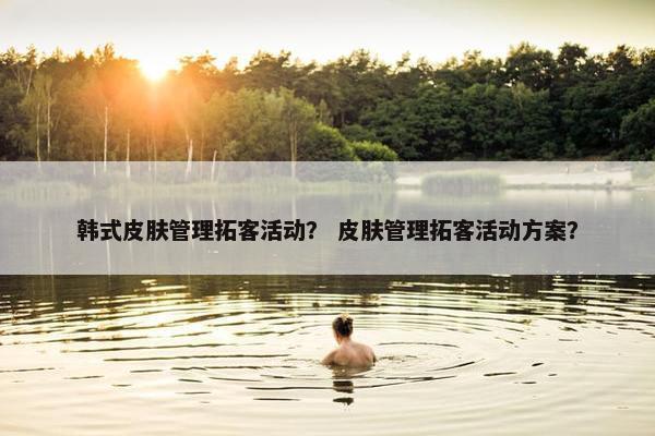 韩式皮肤管理拓客活动？ 皮肤管理拓客活动方案？