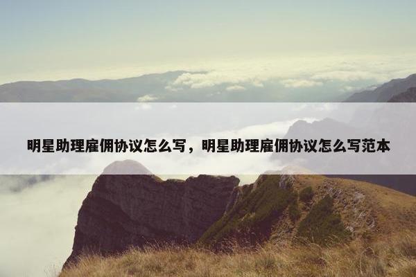 明星助理雇佣协议怎么写，明星助理雇佣协议怎么写范本