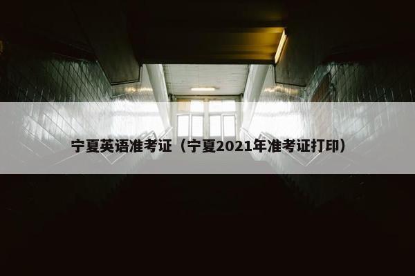 宁夏英语准考证（宁夏2021年准考证打印）