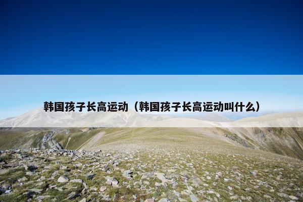 韩国孩子长高运动（韩国孩子长高运动叫什么）