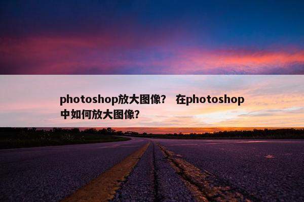 photoshop放大图像？ 在photoshop中如何放大图像？