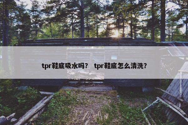 tpr鞋底吸水吗？ tpr鞋底怎么清洗？