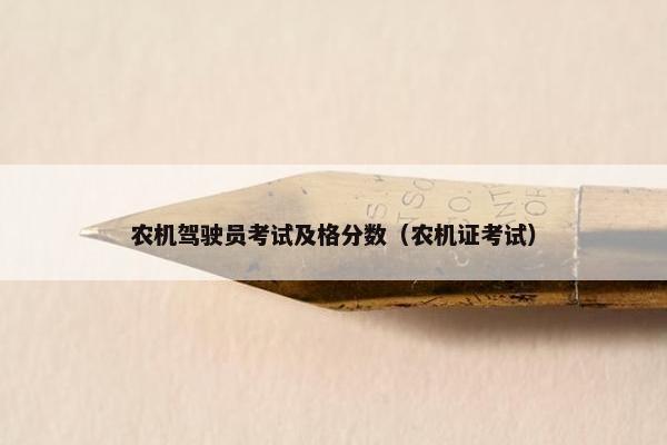 农机驾驶员考试及格分数(农机证考试) 农机驾驶员考试及格分数(农机证考试)