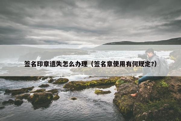 签名印章遗失怎么办理（签名章使用有何规定?）