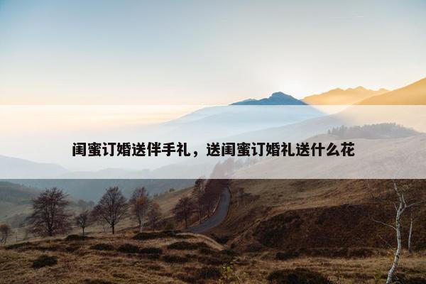 闺蜜订婚送伴手礼，送闺蜜订婚礼送什么花