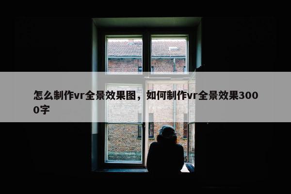 怎么制作vr全景效果图，如何制作vr全景效果3000字