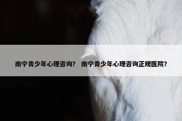 南宁青少年心理咨询？ 南宁青少年心理咨询正规医院？