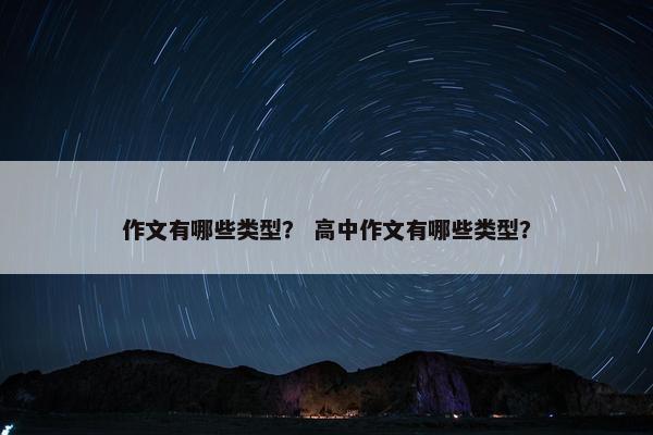 作文有哪些类型? 高中作文有哪些类型? 作文有哪些类型? 高中作文有哪些类型?
