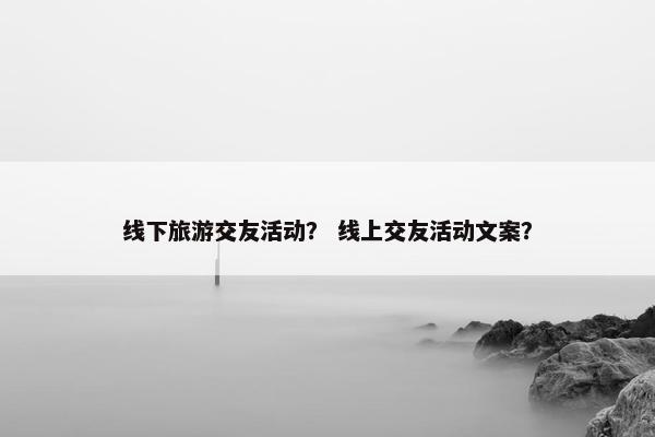 线下旅游交友活动？ 线上交友活动文案？