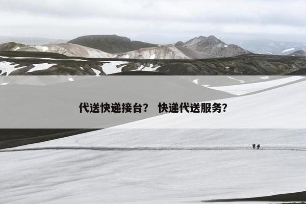 代送快递接台? 快递代送服务? 代送快递接台? 快递代送服务?