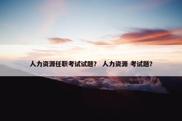 人力资源任职考试试题? 人力资源 考试题? 人力资源任职考试试题? 人力资源 考试题?