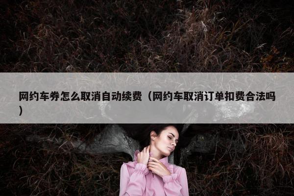 网约车券怎么取消自动续费（网约车取消订单扣费合法吗）