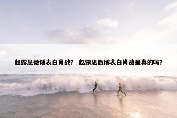 赵露思微博表白肖战？ 赵露思微博表白肖战是真的吗？