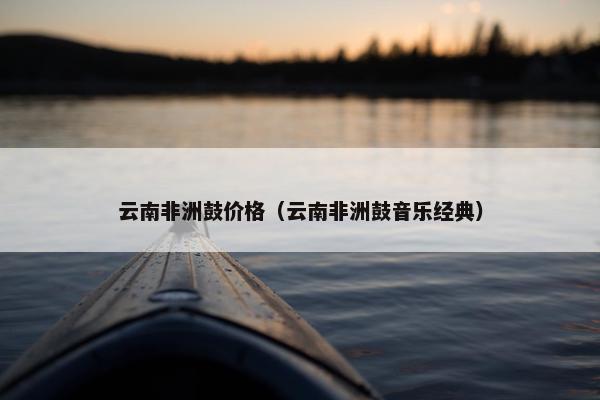 云南非洲鼓价格（云南非洲鼓音乐经典）