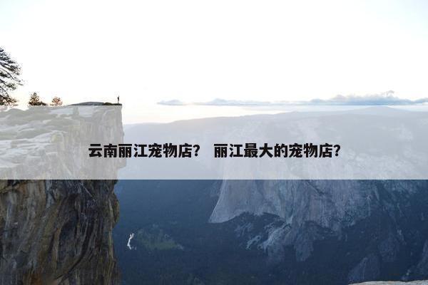 云南丽江宠物店？ 丽江最大的宠物店？