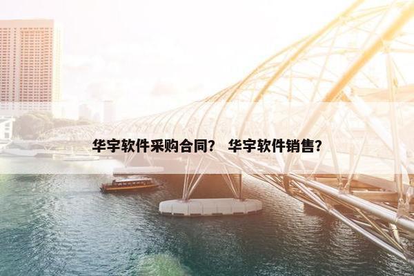 华宇软件采购合同? 华宇软件销售? 华宇软件采购合同? 华宇软件销售?