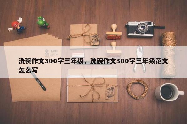 洗碗作文300字三年级，洗碗作文300字三年级范文怎么写