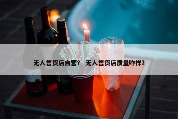 无人售货店自营？ 无人售货店质量咋样？