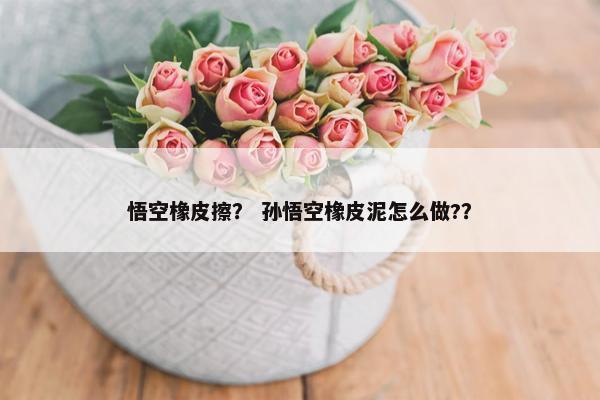 悟空橡皮擦? 孙悟空橡皮泥怎么做?? 悟空橡皮擦? 孙悟空橡皮泥怎么做??