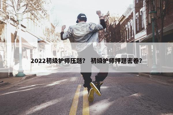 2022初级护师压题？ 初级护师押题密卷？