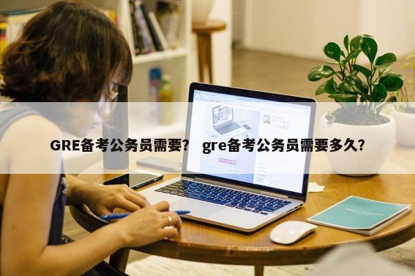 GRE备考公务员需要？ gre备考公务员需要多久？