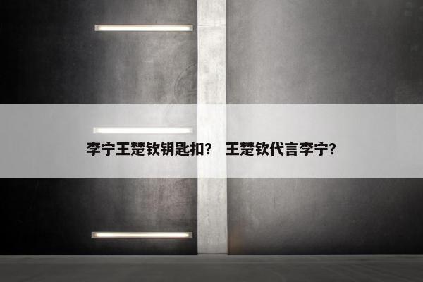 李宁王楚钦钥匙扣？ 王楚钦代言李宁？