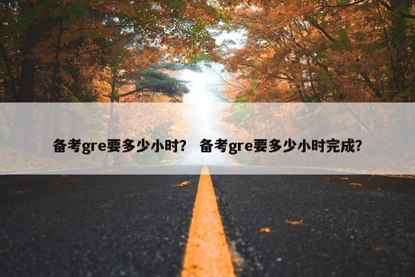 备考gre要多少小时? 备考gre要多少小时完成? 备考gre要多少小时? 备考gre要多少小时完成?