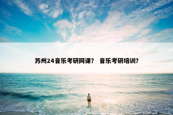 苏州24音乐考研网课？ 音乐考研培训？