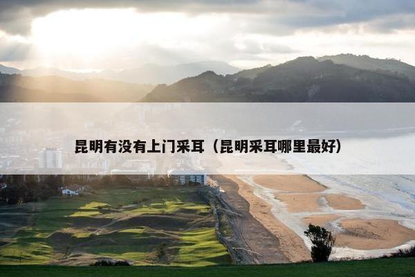 昆明有没有上门采耳（昆明采耳哪里最好）