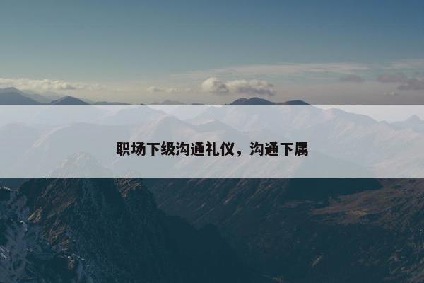职场下级沟通礼仪,沟通下属 职场下级沟通礼仪,沟通下属