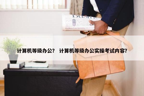 计算机等级办公？ 计算机等级办公实操考试内容？