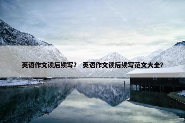 英语作文读后续写? 英语作文读后续写范文大全? 英语作文读后续写? 英语作文读后续写范文大全?
