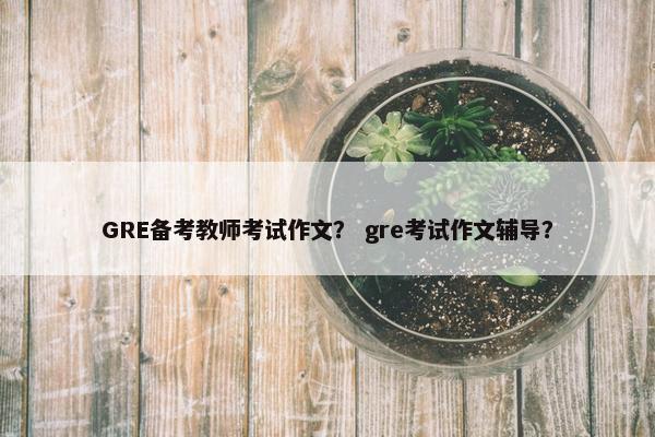 GRE备考教师考试作文? gre考试作文辅导? GRE备考教师考试作文? gre考试作文辅导?