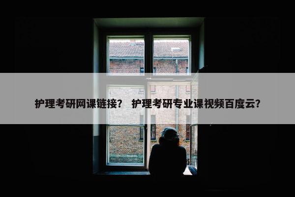 护理考研网课链接？ 护理考研专业课视频百度云？