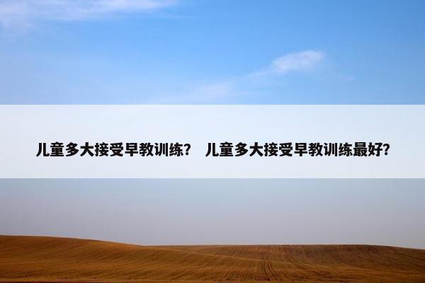 儿童多大接受早教训练？ 儿童多大接受早教训练最好？