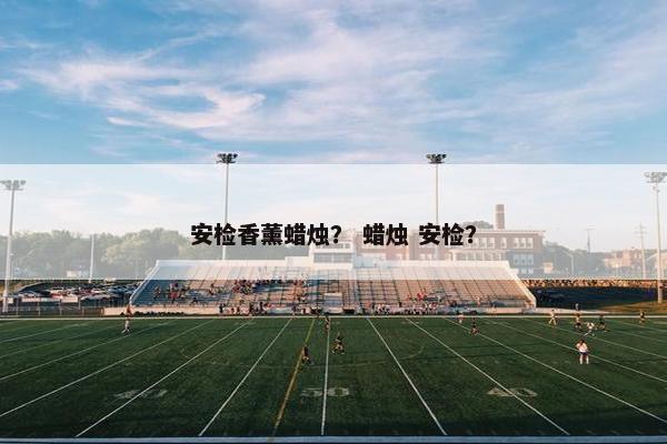 安检香薰蜡烛? 蜡烛 安检? 安检香薰蜡烛? 蜡烛 安检?