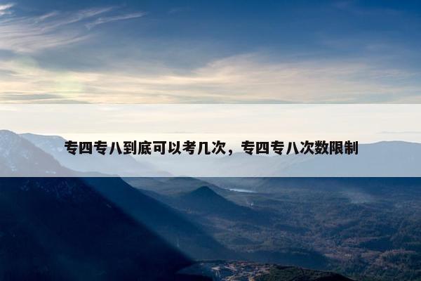 专四专八到底可以考几次,专四专八次数限制 专四专八到底可以考几次,专四专八次数限制