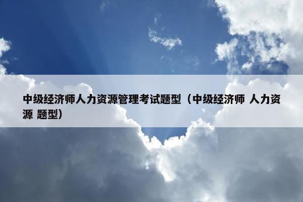 中级经济师人力资源管理考试题型（中级经济师 人力资源 题型）