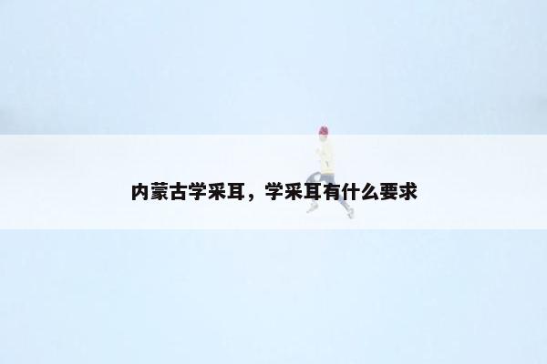 内蒙古学采耳,学采耳有什么要求 内蒙古学采耳,学采耳有什么要求