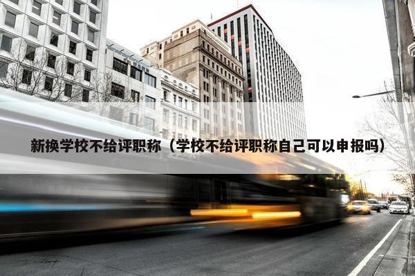 新换学校不给评职称(学校不给评职称自己可以申报吗) 新换学校不给评职称(学校不给评职称自己可以申报吗)