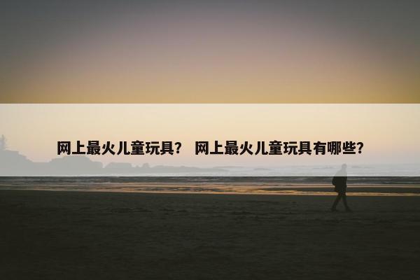 网上最火儿童玩具？ 网上最火儿童玩具有哪些？