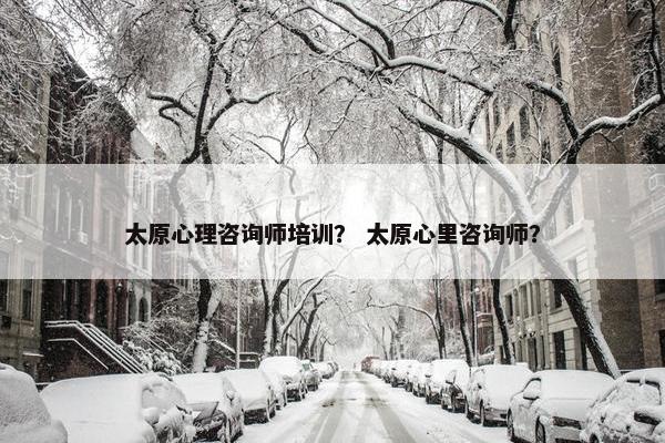 太原心理咨询师培训? 太原心里咨询师? 太原心理咨询师培训? 太原心里咨询师?