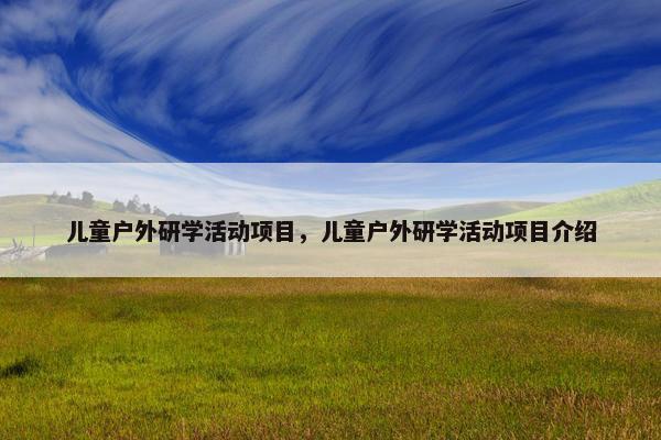 儿童户外研学活动项目，儿童户外研学活动项目介绍