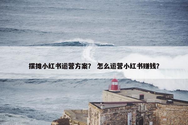 摆摊小红书运营方案？ 怎么运营小红书赚钱？