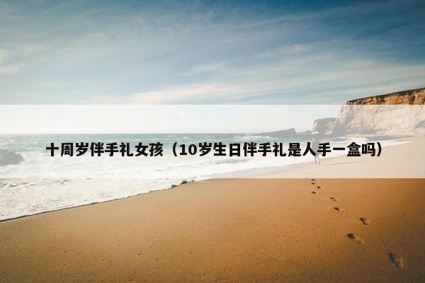 十周岁伴手礼女孩(10岁生日伴手礼是人手一盒吗) 十周岁伴手礼女孩(10岁生日伴手礼是人手一盒吗)