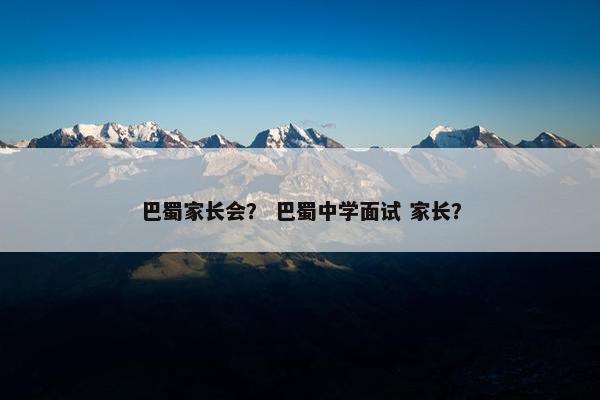 巴蜀家长会? 巴蜀中学面试 家长? 巴蜀家长会? 巴蜀中学面试 家长?